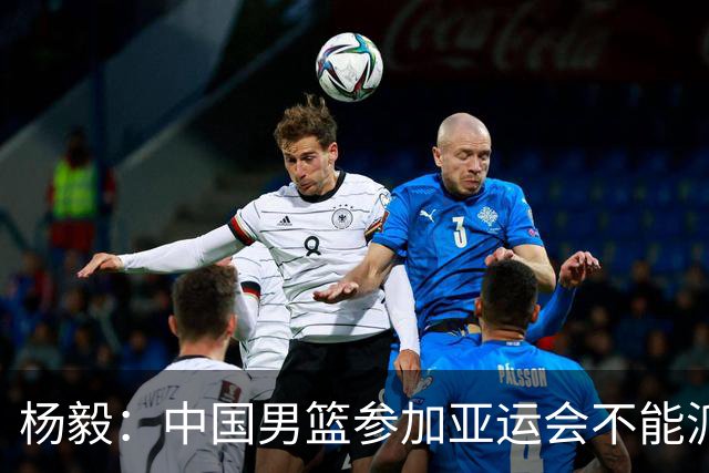 杨毅：中国男篮参加亚运会不能派二队或青年队打 必须要全力争冠